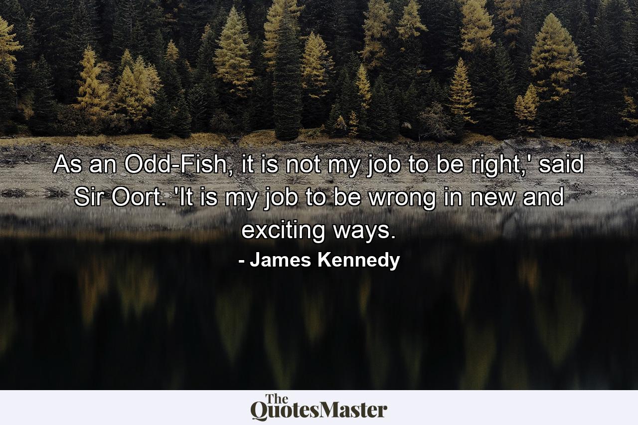 As an Odd-Fish, it is not my job to be right,' said Sir Oort. 'It is my job to be wrong in new and exciting ways. - Quote by James Kennedy