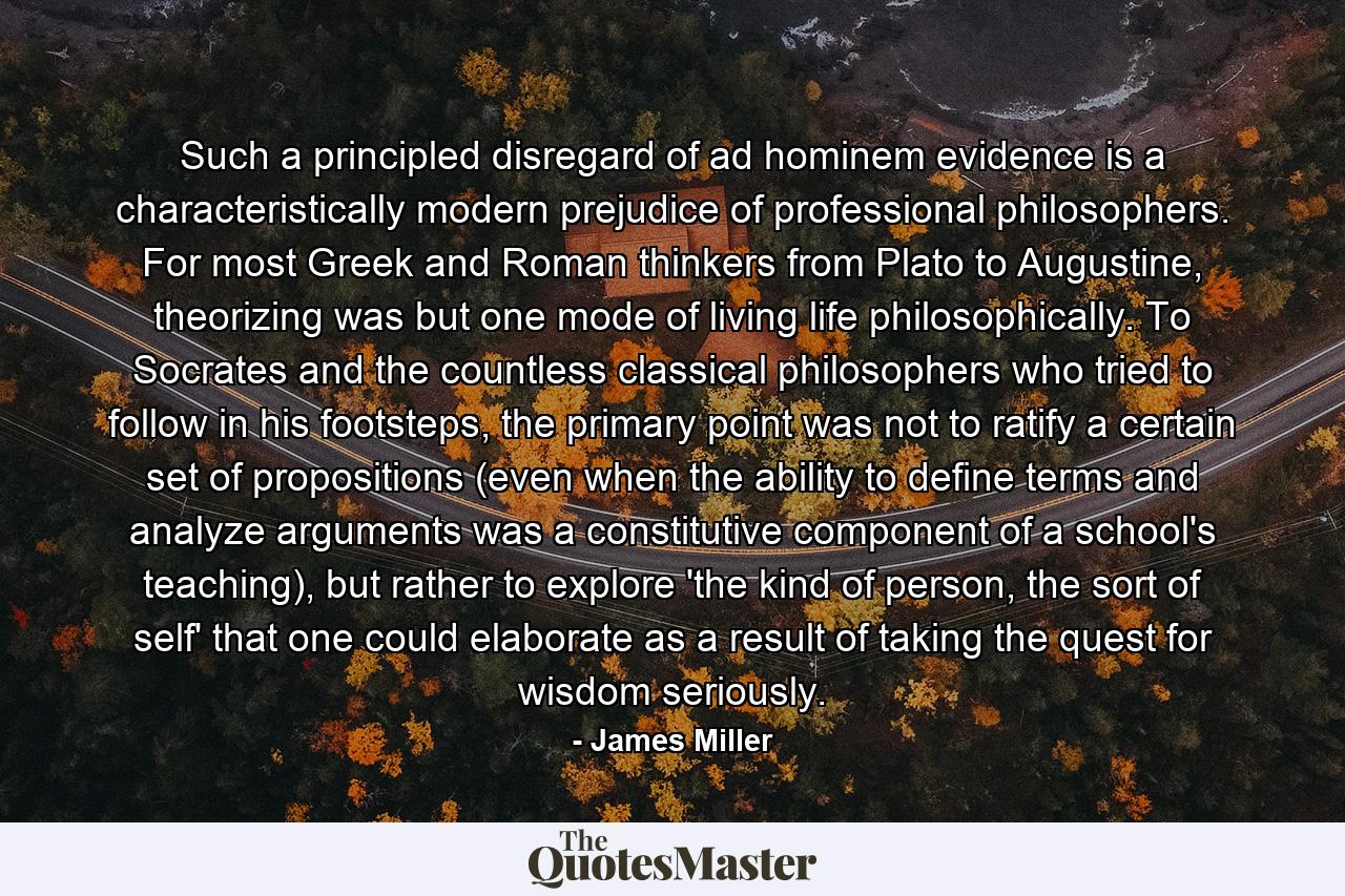 Such a principled disregard of ad hominem evidence is a characteristically modern prejudice of professional philosophers. For most Greek and Roman thinkers from Plato to Augustine, theorizing was but one mode of living life philosophically. To Socrates and the countless classical philosophers who tried to follow in his footsteps, the primary point was not to ratify a certain set of propositions (even when the ability to define terms and analyze arguments was a constitutive component of a school's teaching), but rather to explore 'the kind of person, the sort of self' that one could elaborate as a result of taking the quest for wisdom seriously. - Quote by James Miller