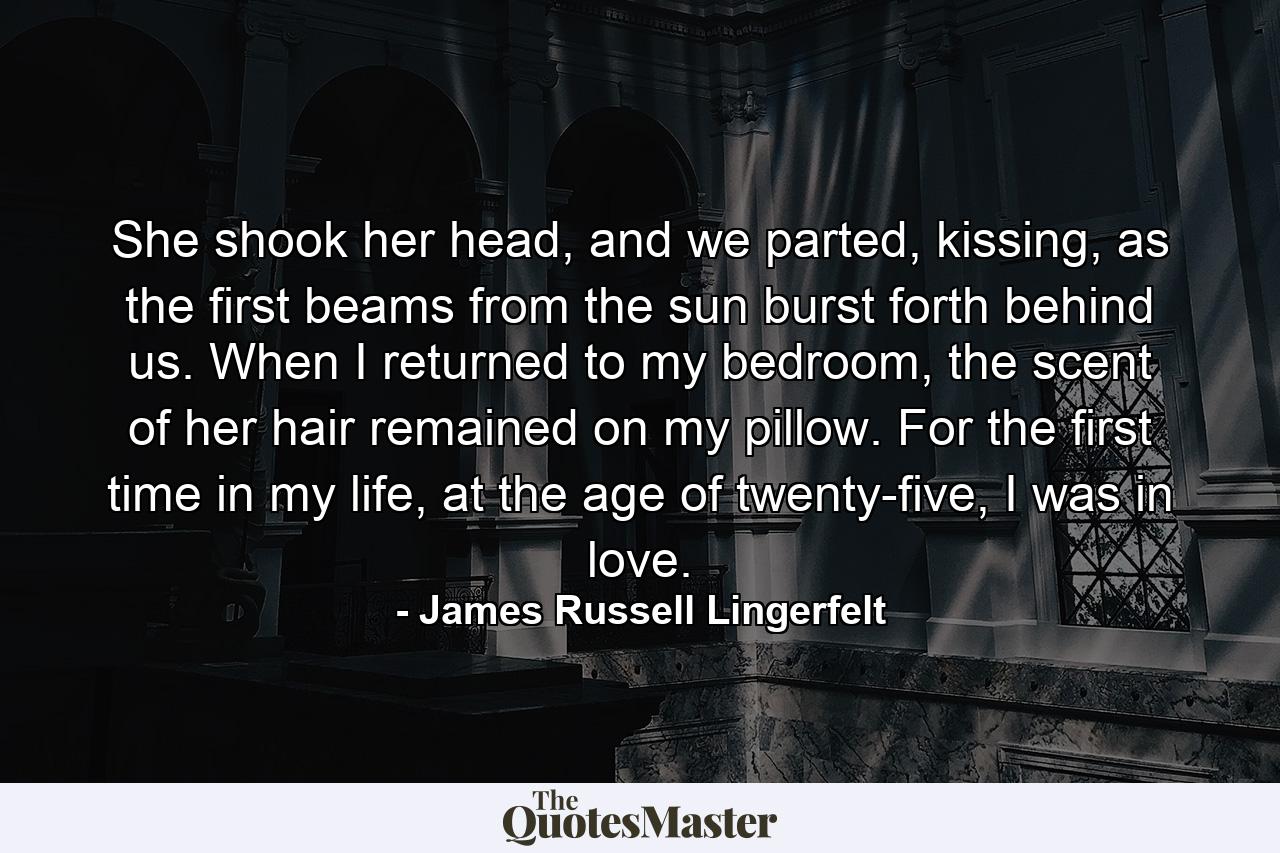 She shook her head, and we parted, kissing, as the first beams from the sun burst forth behind us. When I returned to my bedroom, the scent of her hair remained on my pillow. For the first time in my life, at the age of twenty-five, I was in love. - Quote by James Russell Lingerfelt