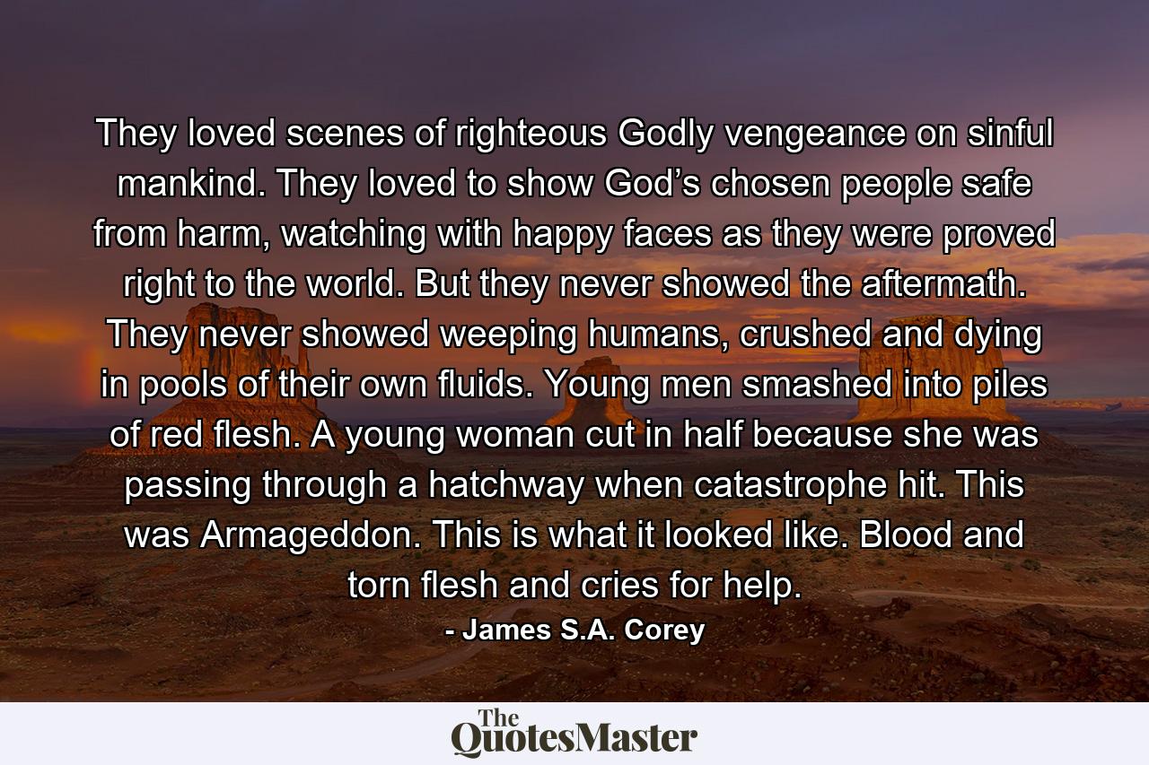 They loved scenes of righteous Godly vengeance on sinful mankind. They loved to show God’s chosen people safe from harm, watching with happy faces as they were proved right to the world. But they never showed the aftermath. They never showed weeping humans, crushed and dying in pools of their own fluids. Young men smashed into piles of red flesh. A young woman cut in half because she was passing through a hatchway when catastrophe hit. This was Armageddon. This is what it looked like. Blood and torn flesh and cries for help. - Quote by James S.A. Corey