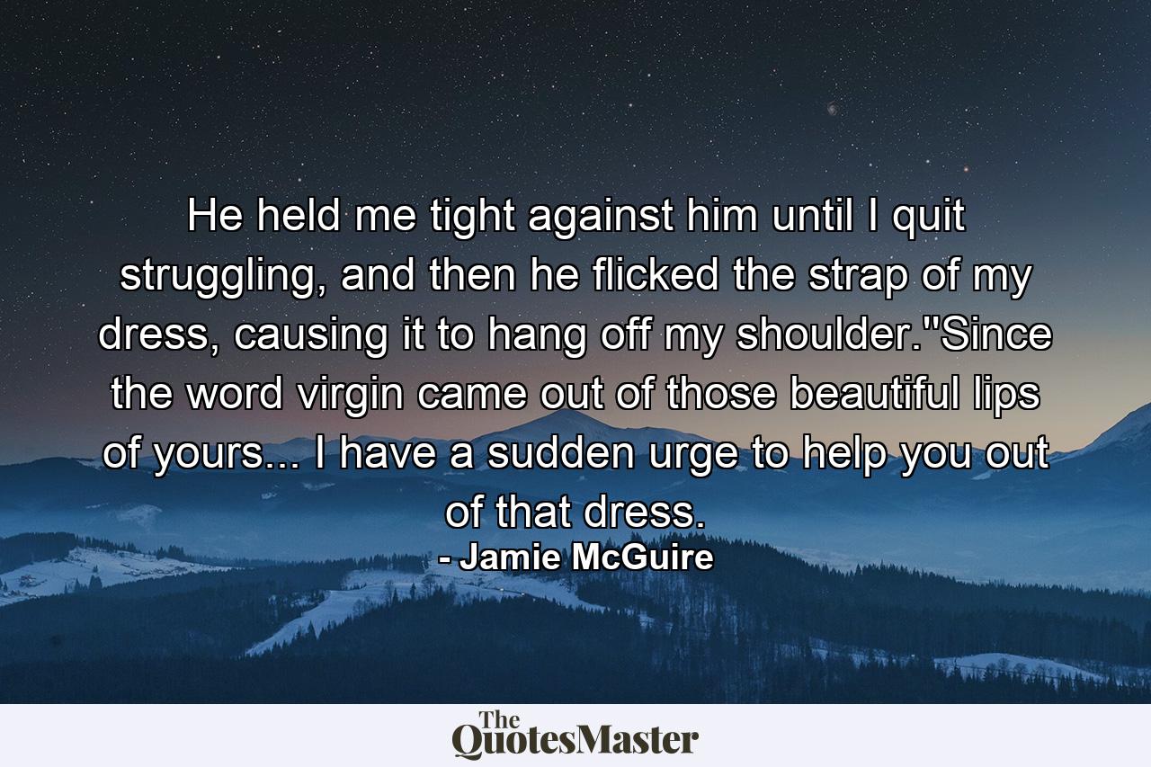 He held me tight against him until I quit struggling, and then he flicked the strap of my dress, causing it to hang off my shoulder.''Since the word virgin came out of those beautiful lips of yours... I have a sudden urge to help you out of that dress. - Quote by Jamie McGuire