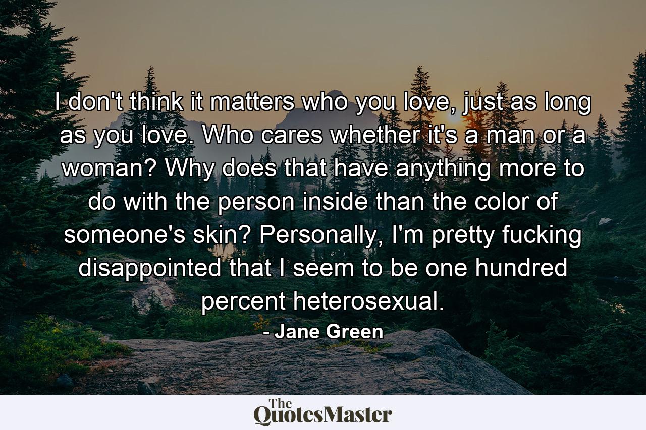 I don't think it matters who you love, just as long as you love. Who cares whether it's a man or a woman? Why does that have anything more to do with the person inside than the color of someone's skin? Personally, I'm pretty fucking disappointed that I seem to be one hundred percent heterosexual. - Quote by Jane Green