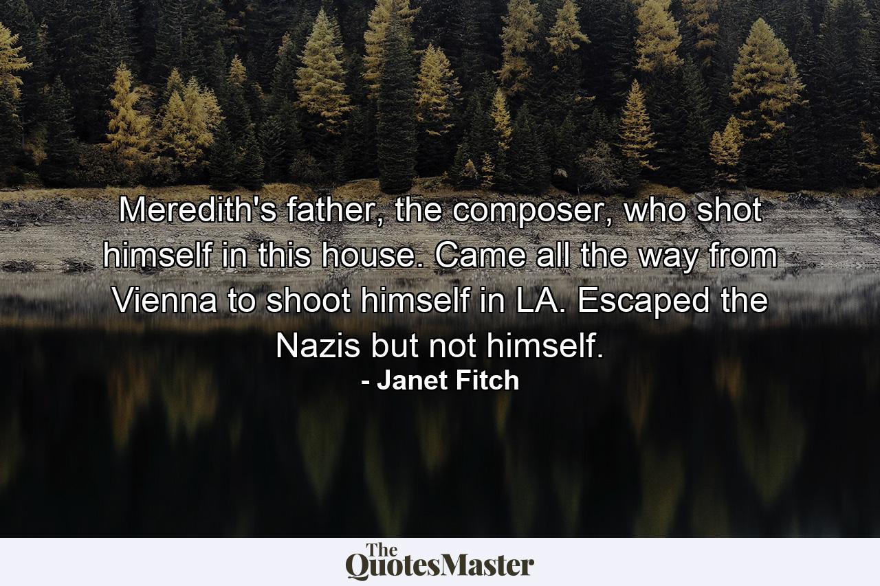 Meredith's father, the composer, who shot himself in this house. Came all the way from Vienna to shoot himself in LA. Escaped the Nazis but not himself. - Quote by Janet Fitch