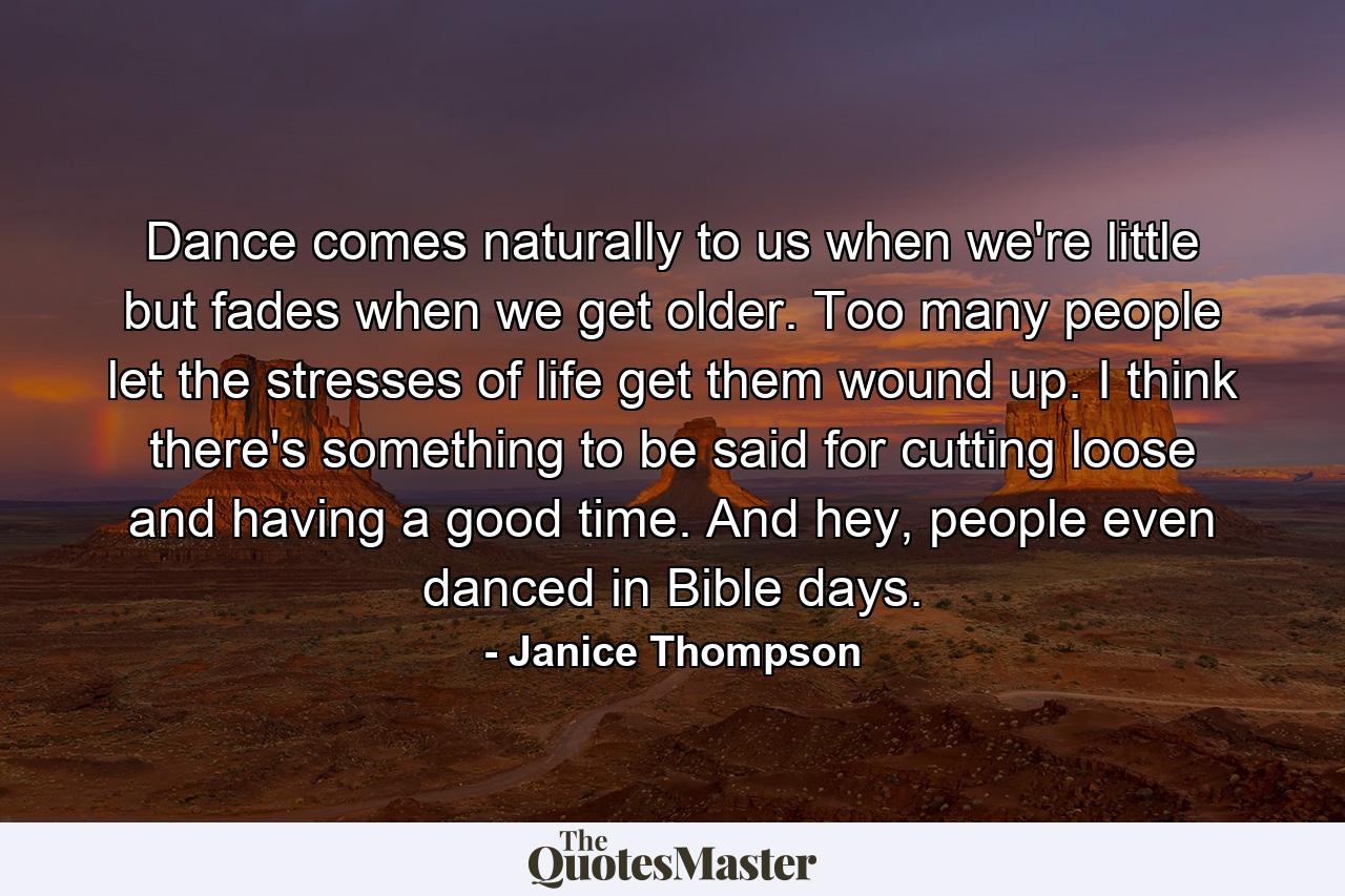 Dance comes naturally to us when we're little but fades when we get older. Too many people let the stresses of life get them wound up. I think there's something to be said for cutting loose and having a good time. And hey, people even danced in Bible days. - Quote by Janice Thompson