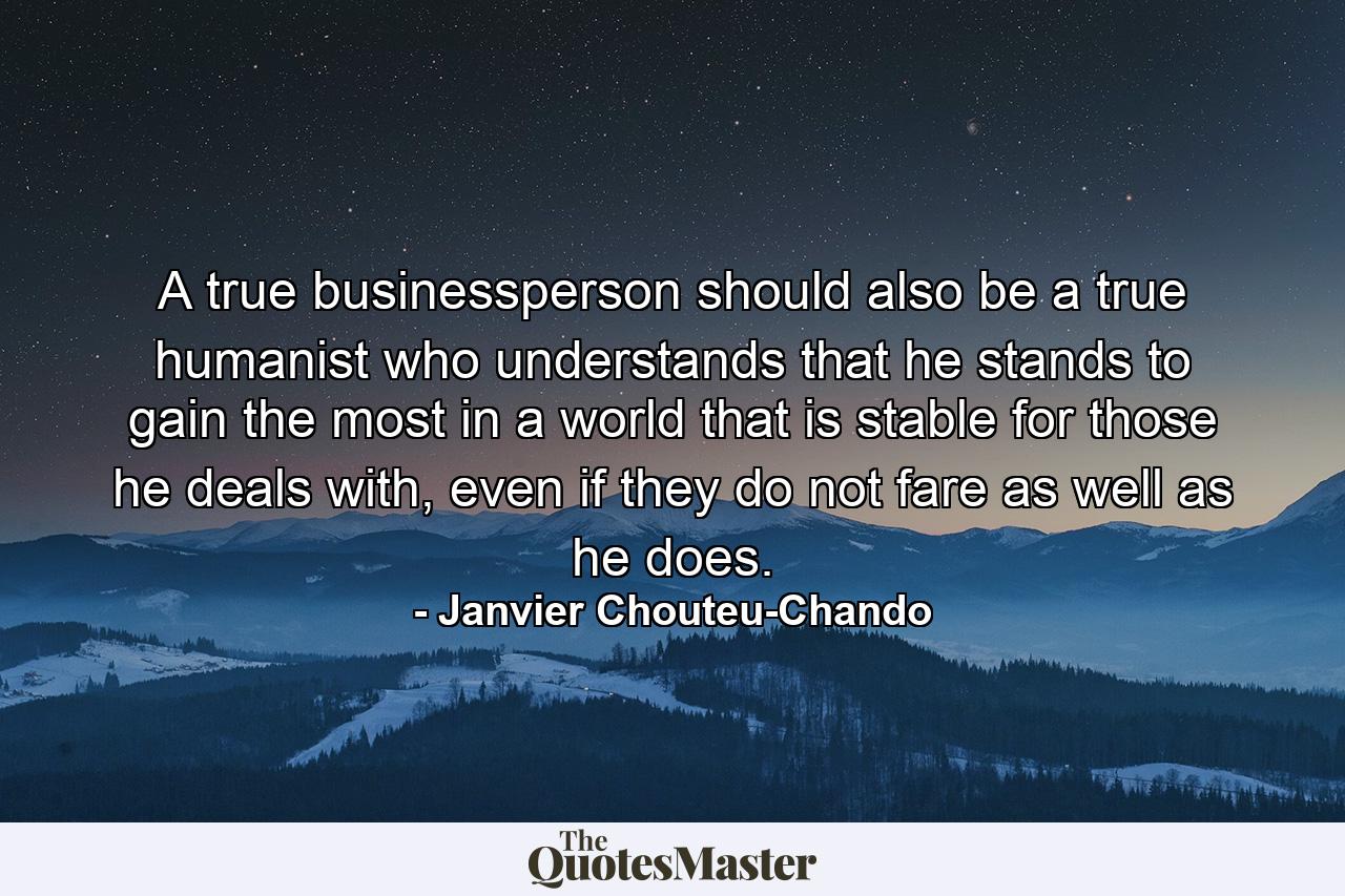 A true businessperson should also be a true humanist who understands that he stands to gain the most in a world that is stable for those he deals with, even if they do not fare as well as he does. - Quote by Janvier Chouteu-Chando