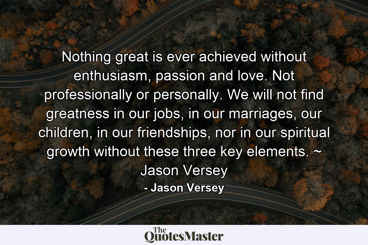 Nothing great is ever achieved without enthusiasm, passion and love. Not professionally or personally. We will not find greatness in our jobs, in our marriages, our children, in our friendships, nor in our spiritual growth without these three key elements. ~ Jason Versey - Quote by Jason Versey