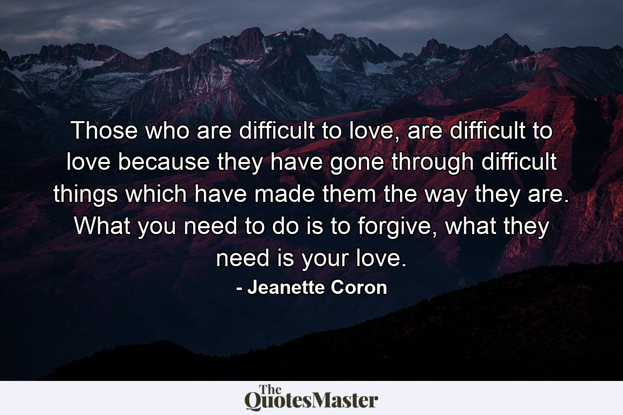 Those who are difficult to love, are difficult to love because they have gone through difficult things which have made them the way they are. What you need to do is to forgive, what they need is your love. - Quote by Jeanette Coron