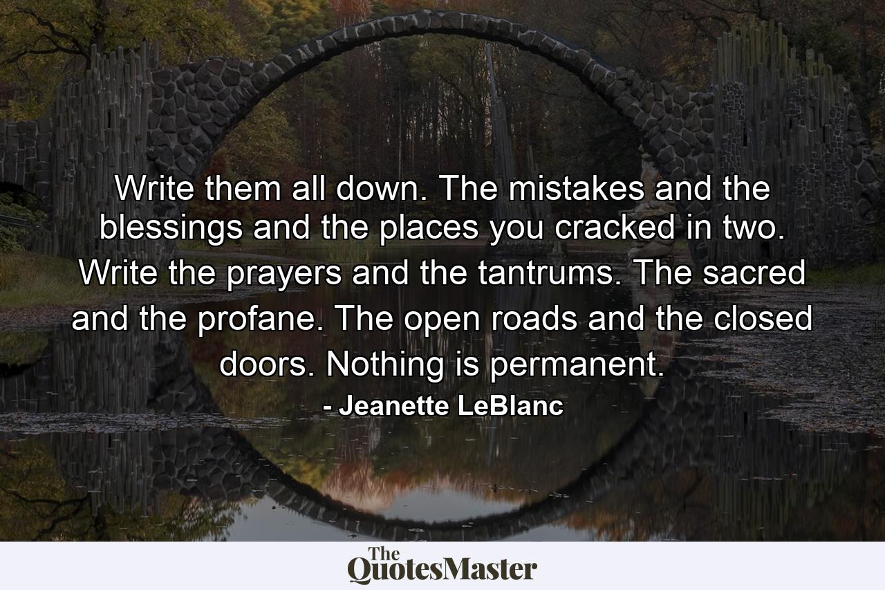 Write them all down. The mistakes and the blessings and the places you cracked in two. Write the prayers and the tantrums. The sacred and the profane. The open roads and the closed doors. Nothing is permanent. - Quote by Jeanette LeBlanc