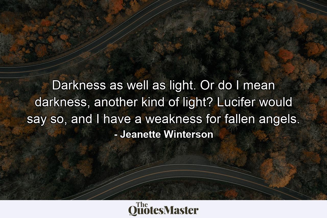 Darkness as well as light. Or do I mean darkness, another kind of light? Lucifer would say so, and I have a weakness for fallen angels. - Quote by Jeanette Winterson