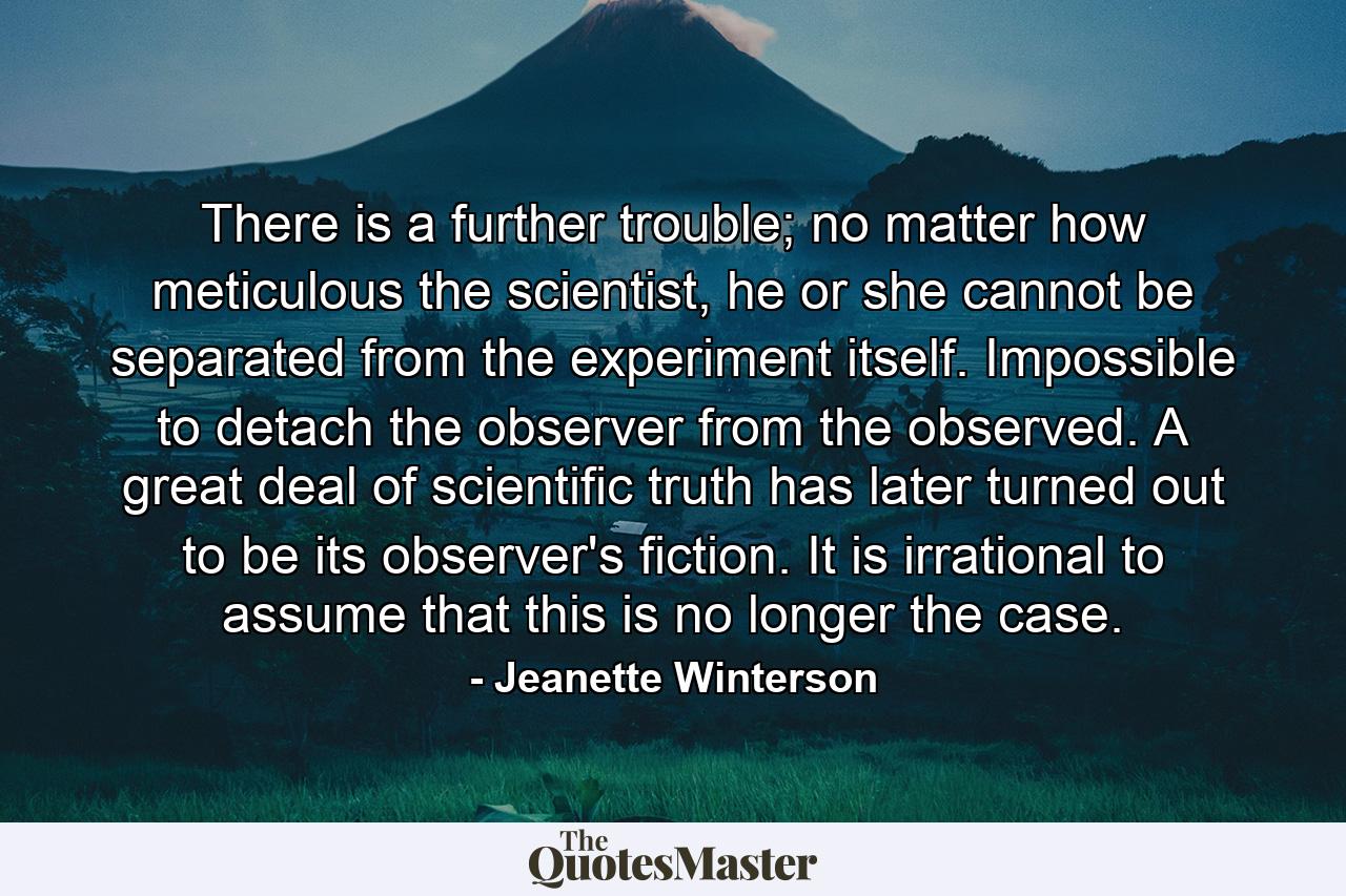 There is a further trouble; no matter how meticulous the scientist, he or she cannot be separated from the experiment itself. Impossible to detach the observer from the observed. A great deal of scientific truth has later turned out to be its observer's fiction. It is irrational to assume that this is no longer the case. - Quote by Jeanette Winterson