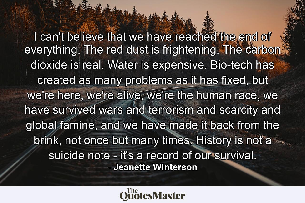 I can't believe that we have reached the end of everything. The red dust is frightening. The carbon dioxide is real. Water is expensive. Bio-tech has created as many problems as it has fixed, but we're here, we're alive, we're the human race, we have survived wars and terrorism and scarcity and global famine, and we have made it back from the brink, not once but many times. History is not a suicide note - it's a record of our survival. - Quote by Jeanette Winterson