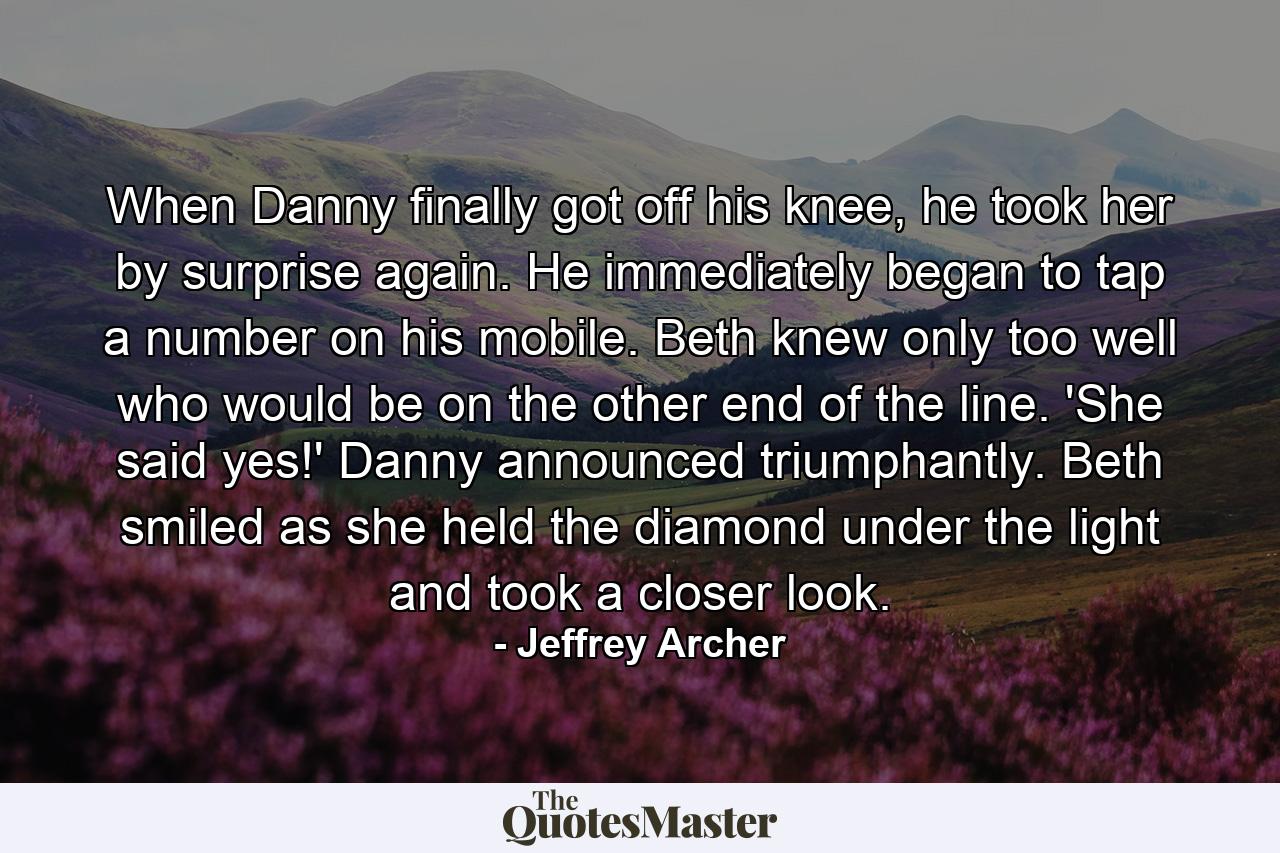 When Danny finally got off his knee, he took her by surprise again. He immediately began to tap a number on his mobile. Beth knew only too well who would be on the other end of the line. 'She said yes!' Danny announced triumphantly. Beth smiled as she held the diamond under the light and took a closer look. - Quote by Jeffrey Archer