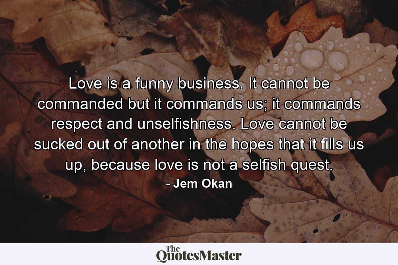 Love is a funny business. It cannot be commanded but it commands us; it commands respect and unselfishness. Love cannot be sucked out of another in the hopes that it fills us up, because love is not a selfish quest. - Quote by Jem Okan