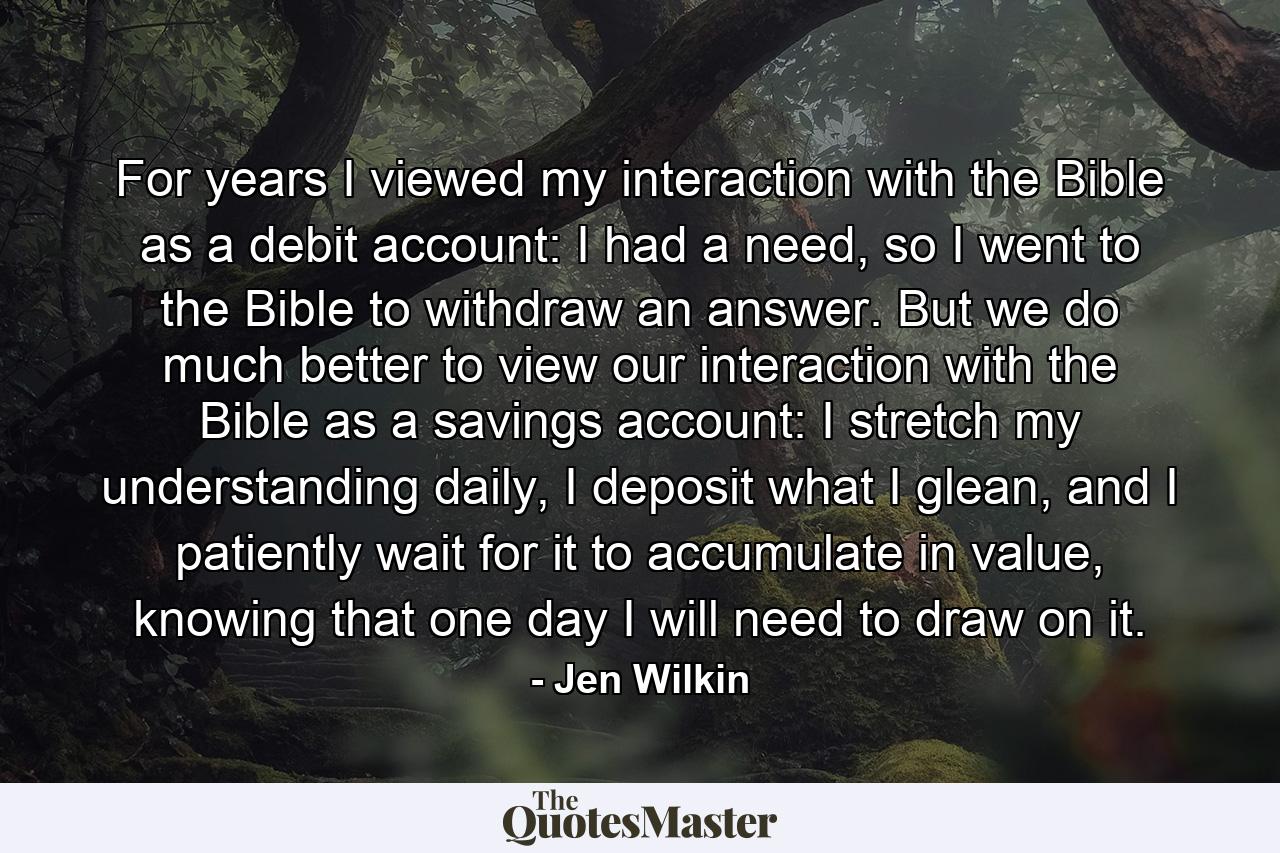 For years I viewed my interaction with the Bible as a debit account: I had a need, so I went to the Bible to withdraw an answer. But we do much better to view our interaction with the Bible as a savings account: I stretch my understanding daily, I deposit what I glean, and I patiently wait for it to accumulate in value, knowing that one day I will need to draw on it. - Quote by Jen Wilkin