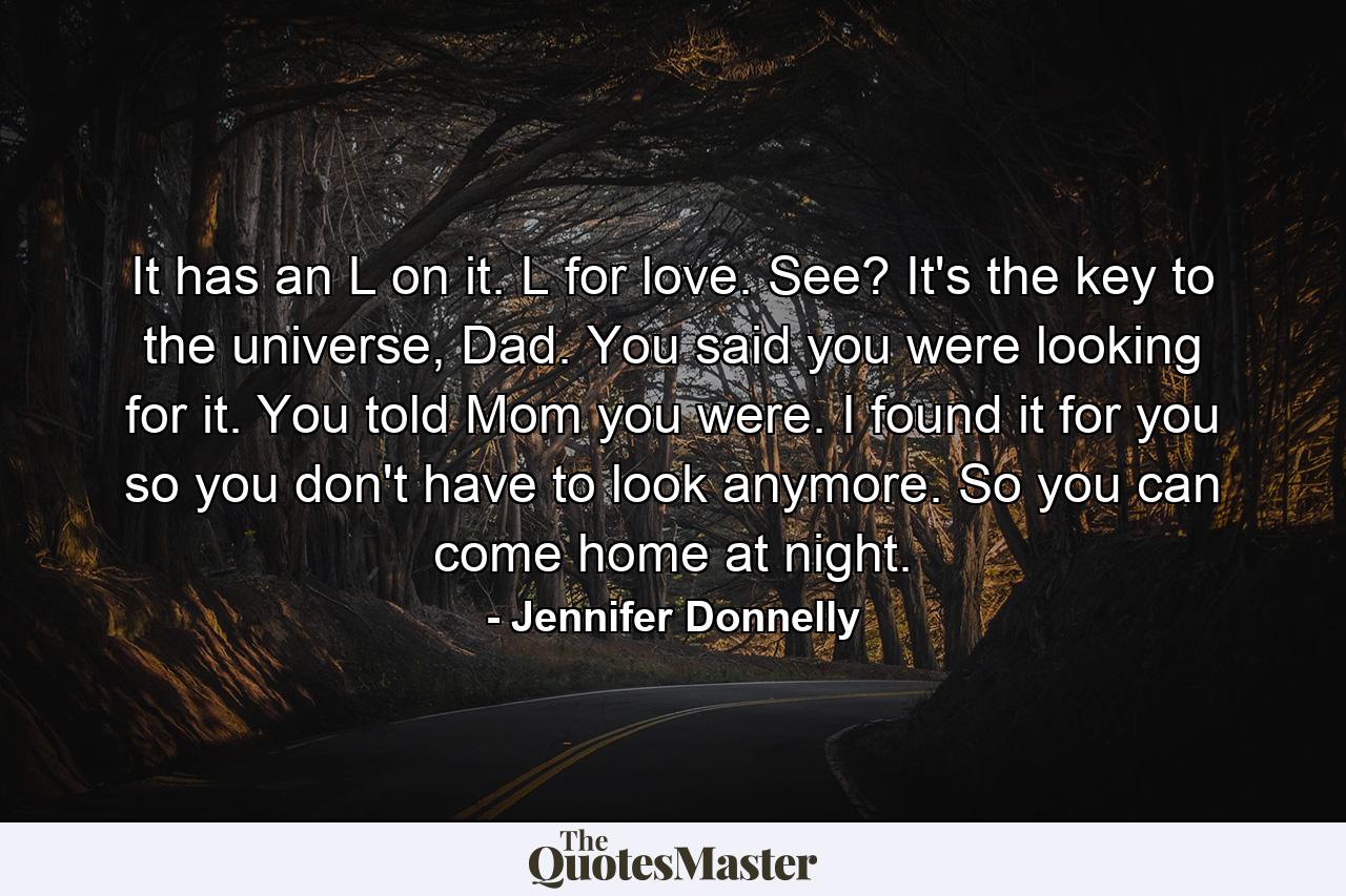 It has an L on it. L for love. See? It's the key to the universe, Dad. You said you were looking for it. You told Mom you were. I found it for you so you don't have to look anymore. So you can come home at night. - Quote by Jennifer Donnelly