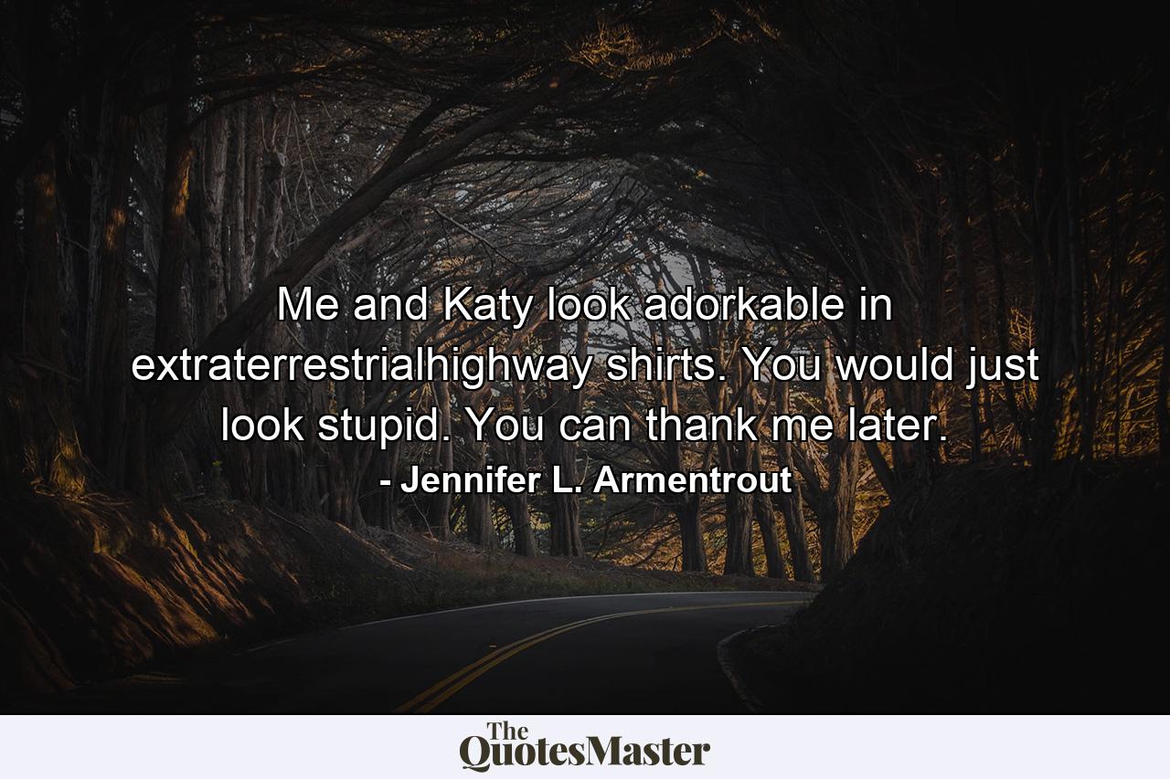 Me and Katy look adorkable in extraterrestrialhighway shirts. You would just look stupid. You can thank me later. - Quote by Jennifer L. Armentrout