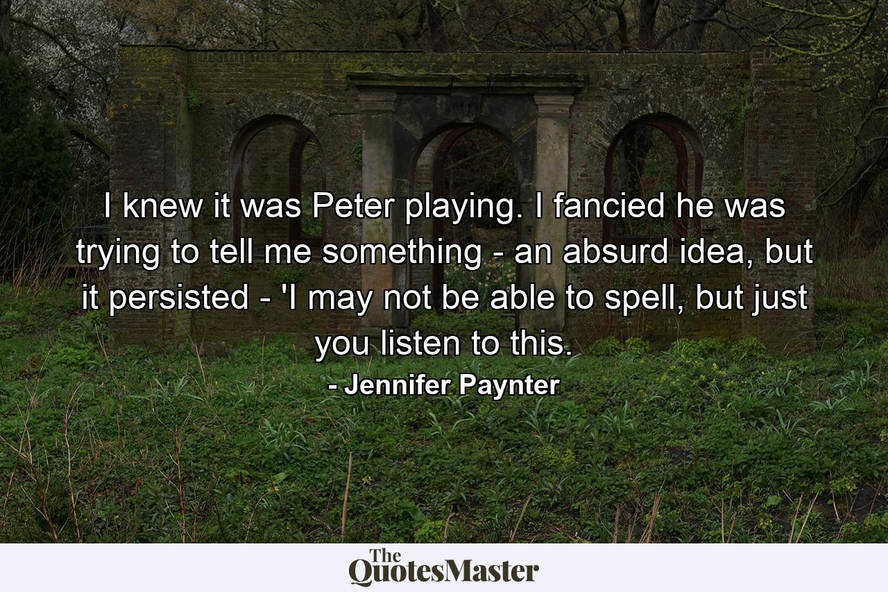 I knew it was Peter playing. I fancied he was trying to tell me something - an absurd idea, but it persisted - 'I may not be able to spell, but just you listen to this. - Quote by Jennifer Paynter