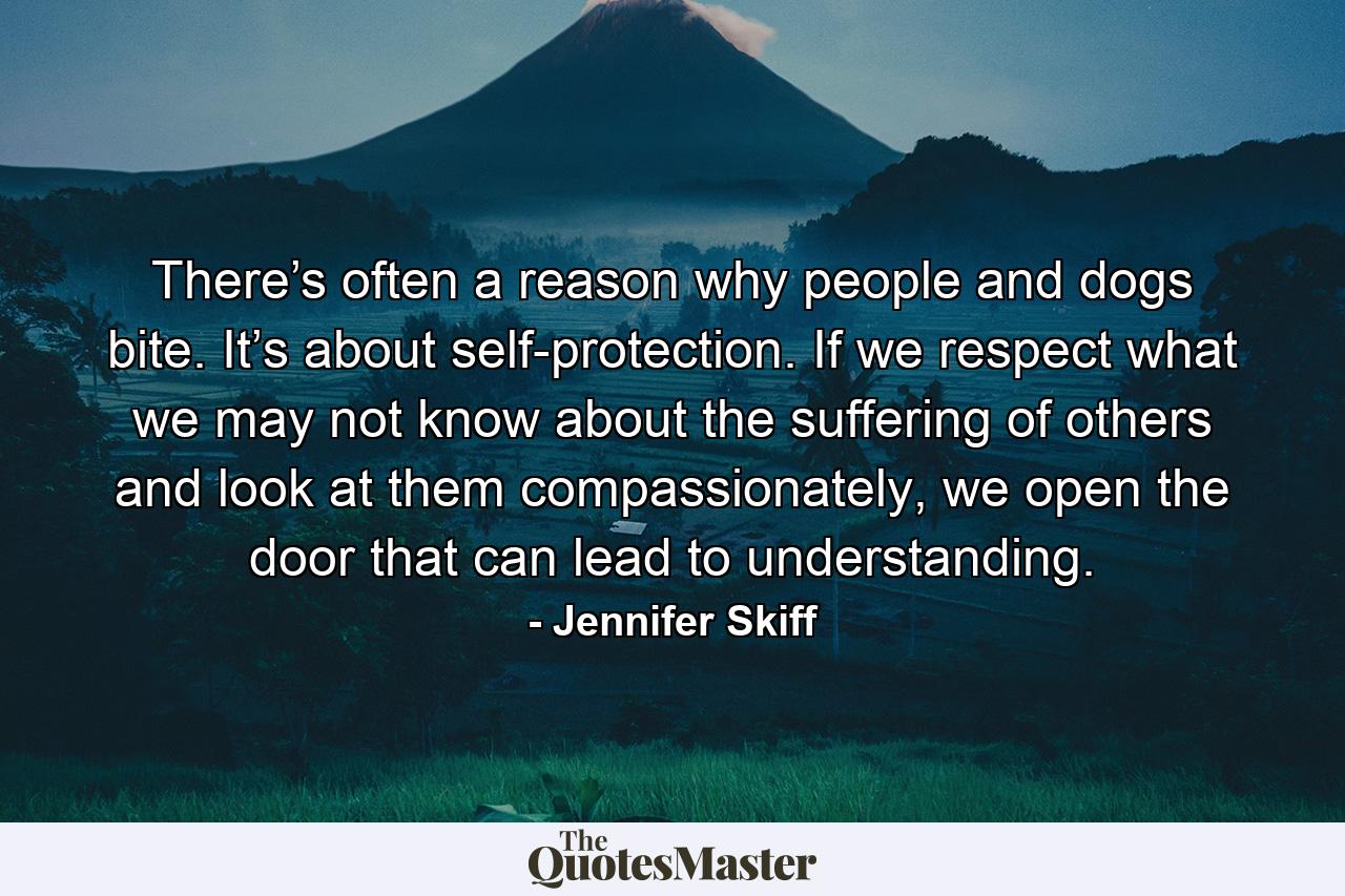 There’s often a reason why people and dogs bite. It’s about self-protection. If we respect what we may not know about the suffering of others and look at them compassionately, we open the door that can lead to understanding. - Quote by Jennifer Skiff