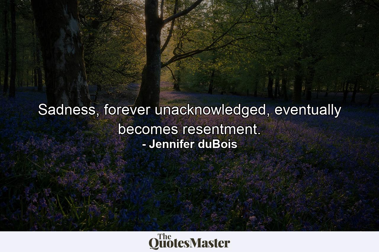 Sadness, forever unacknowledged, eventually becomes resentment. - Quote by Jennifer duBois