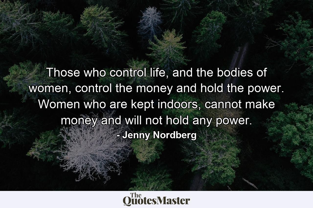 Those who control life, and the bodies of women, control the money and hold the power. Women who are kept indoors, cannot make money and will not hold any power. - Quote by Jenny Nordberg