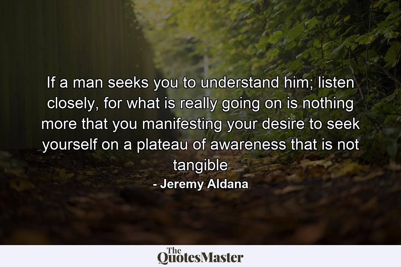 If a man seeks you to understand him; listen closely, for what is really going on is nothing more that you manifesting your desire to seek yourself on a plateau of awareness that is not tangible - Quote by Jeremy Aldana