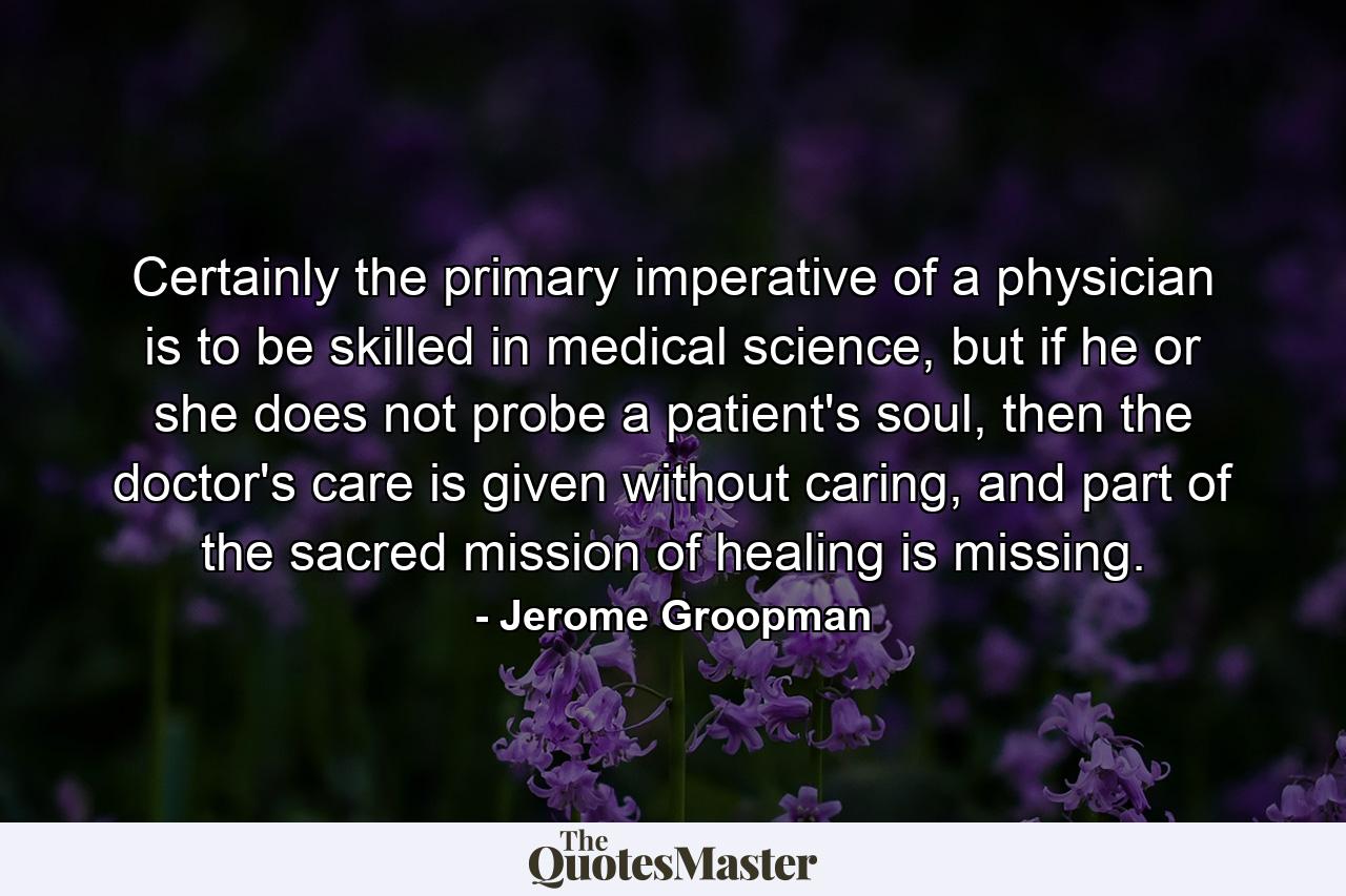 Certainly the primary imperative of a physician is to be skilled in medical science, but if he or she does not probe a patient's soul, then the doctor's care is given without caring, and part of the sacred mission of healing is missing. - Quote by Jerome Groopman