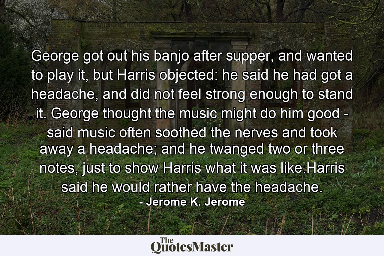 George got out his banjo after supper, and wanted to play it, but Harris objected: he said he had got a headache, and did not feel strong enough to stand it. George thought the music might do him good - said music often soothed the nerves and took away a headache; and he twanged two or three notes, just to show Harris what it was like.Harris said he would rather have the headache. - Quote by Jerome K. Jerome