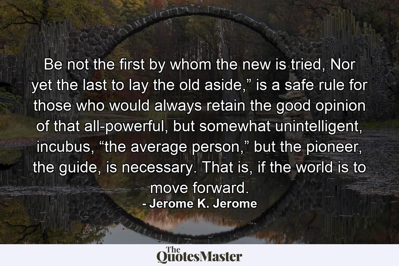 Be not the first by whom the new is tried, Nor yet the last to lay the old aside,” is a safe rule for those who would always retain the good opinion of that all-powerful, but somewhat unintelligent, incubus, “the average person,” but the pioneer, the guide, is necessary. That is, if the world is to move forward. - Quote by Jerome K. Jerome