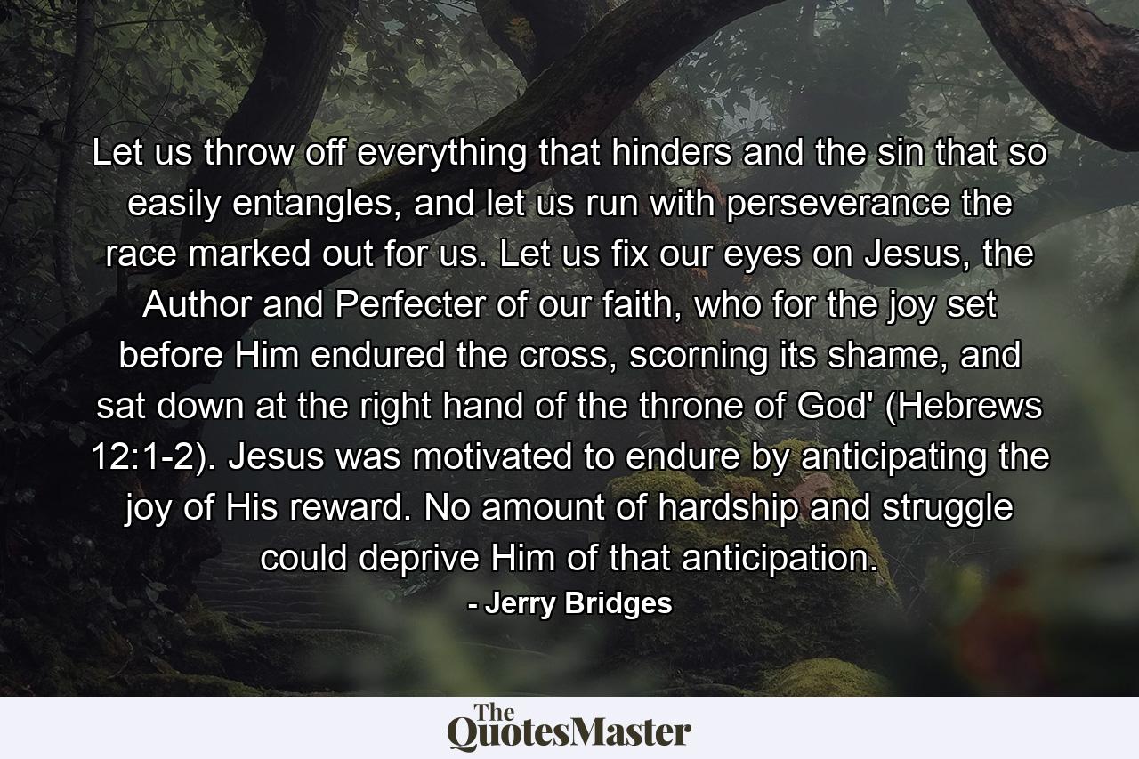 Let us throw off everything that hinders and the sin that so easily entangles, and let us run with perseverance the race marked out for us. Let us fix our eyes on Jesus, the Author and Perfecter of our faith, who for the joy set before Him endured the cross, scorning its shame, and sat down at the right hand of the throne of God' (Hebrews 12:1-2). Jesus was motivated to endure by anticipating the joy of His reward. No amount of hardship and struggle could deprive Him of that anticipation. - Quote by Jerry Bridges