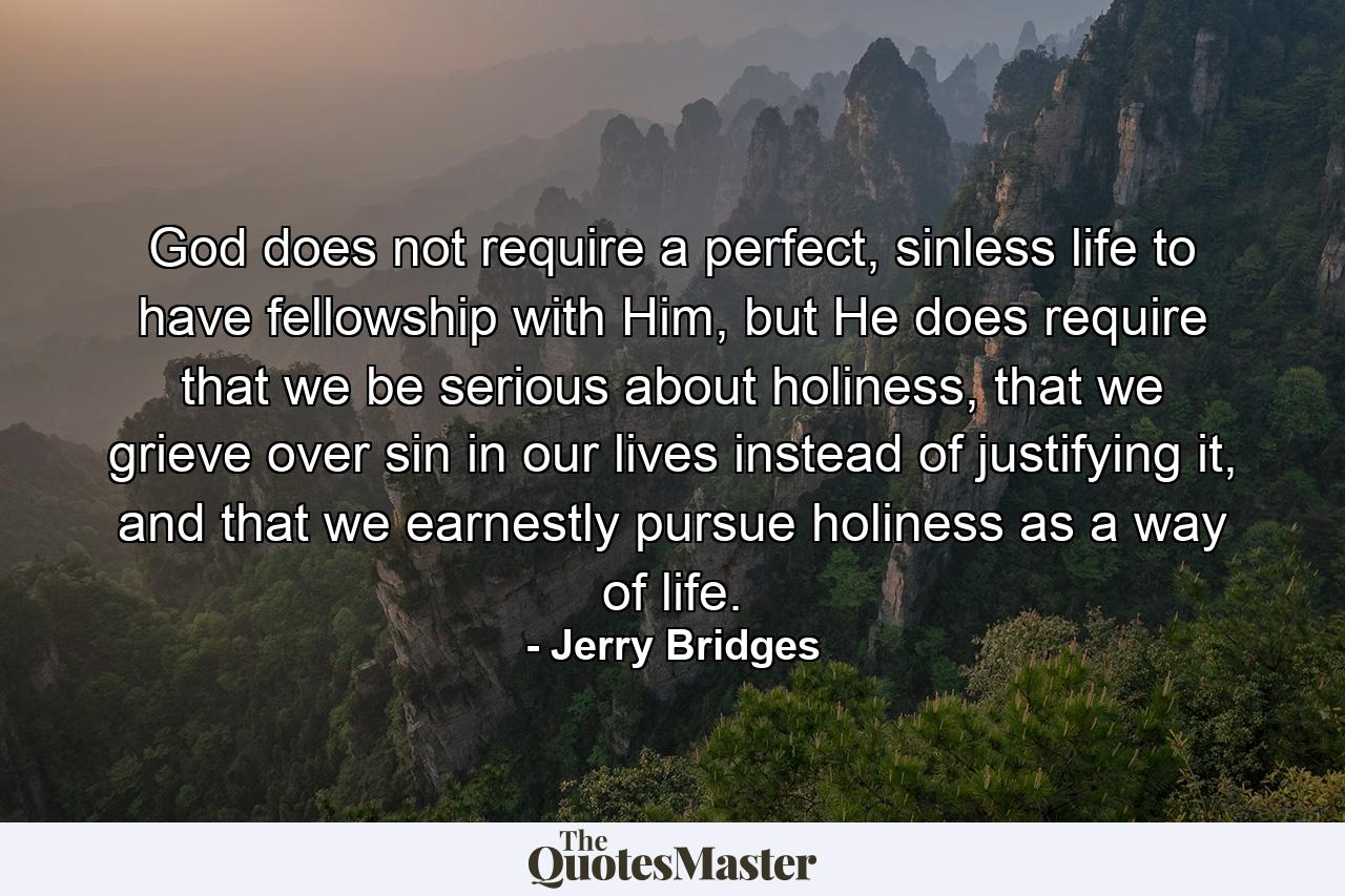 God does not require a perfect, sinless life to have fellowship with Him, but He does require that we be serious about holiness, that we grieve over sin in our lives instead of justifying it, and that we earnestly pursue holiness as a way of life. - Quote by Jerry Bridges