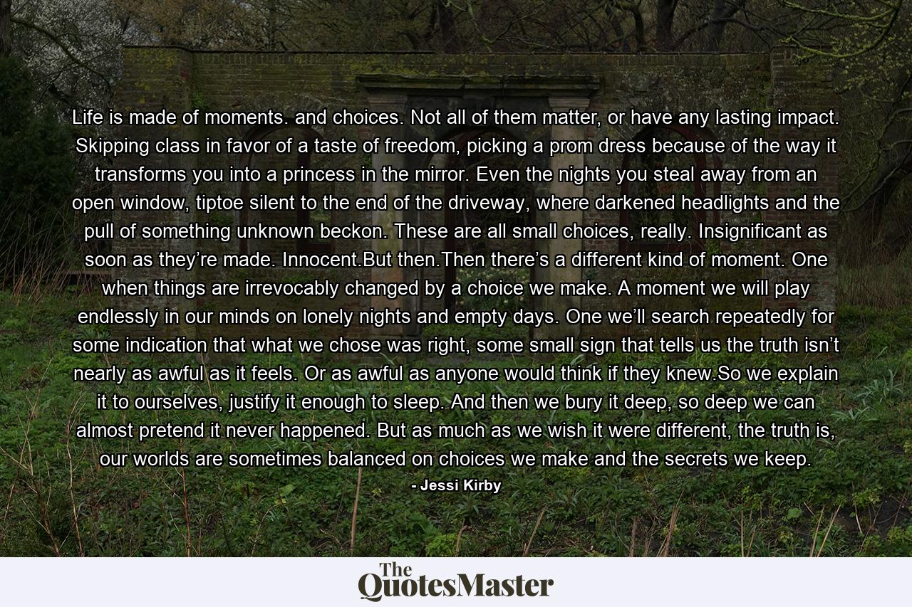 Life is made of moments. and choices. Not all of them matter, or have any lasting impact. Skipping class in favor of a taste of freedom, picking a prom dress because of the way it transforms you into a princess in the mirror. Even the nights you steal away from an open window, tiptoe silent to the end of the driveway, where darkened headlights and the pull of something unknown beckon. These are all small choices, really. Insignificant as soon as they’re made. Innocent.But then.Then there’s a different kind of moment. One when things are irrevocably changed by a choice we make. A moment we will play endlessly in our minds on lonely nights and empty days. One we’ll search repeatedly for some indication that what we chose was right, some small sign that tells us the truth isn’t nearly as awful as it feels. Or as awful as anyone would think if they knew.So we explain it to ourselves, justify it enough to sleep. And then we bury it deep, so deep we can almost pretend it never happened. But as much as we wish it were different, the truth is, our worlds are sometimes balanced on choices we make and the secrets we keep. - Quote by Jessi Kirby
