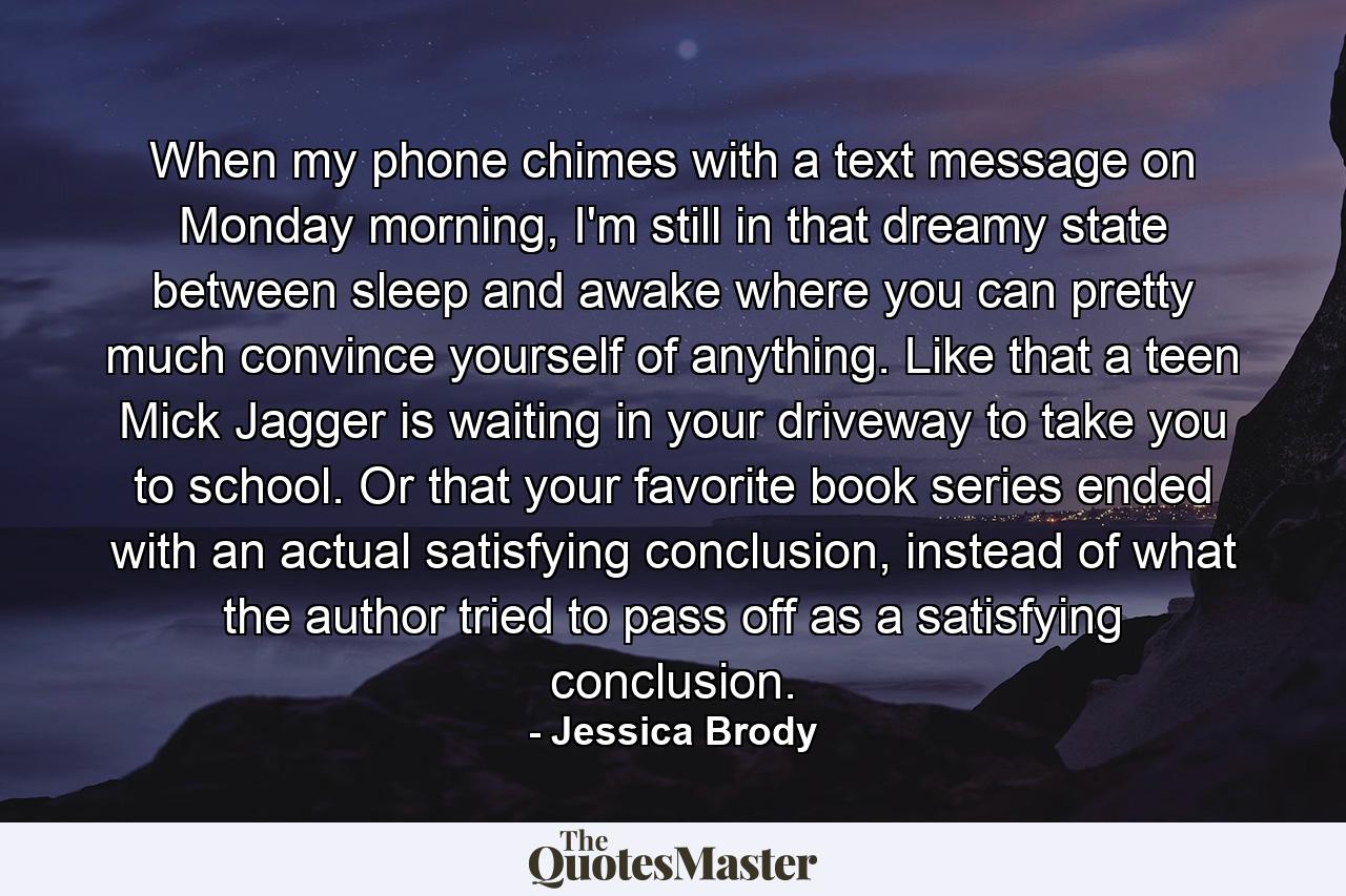 When my phone chimes with a text message on Monday morning, I'm still in that dreamy state between sleep and awake where you can pretty much convince yourself of anything. Like that a teen Mick Jagger is waiting in your driveway to take you to school. Or that your favorite book series ended with an actual satisfying conclusion, instead of what the author tried to pass off as a satisfying conclusion. - Quote by Jessica Brody