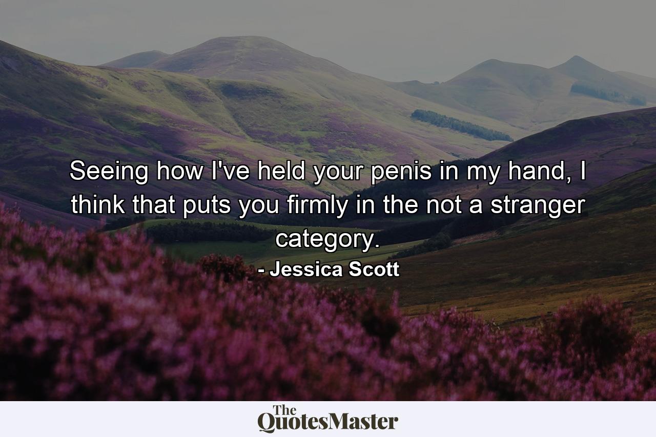 Seeing how I've held your penis in my hand, I think that puts you firmly in the not a stranger category. - Quote by Jessica Scott