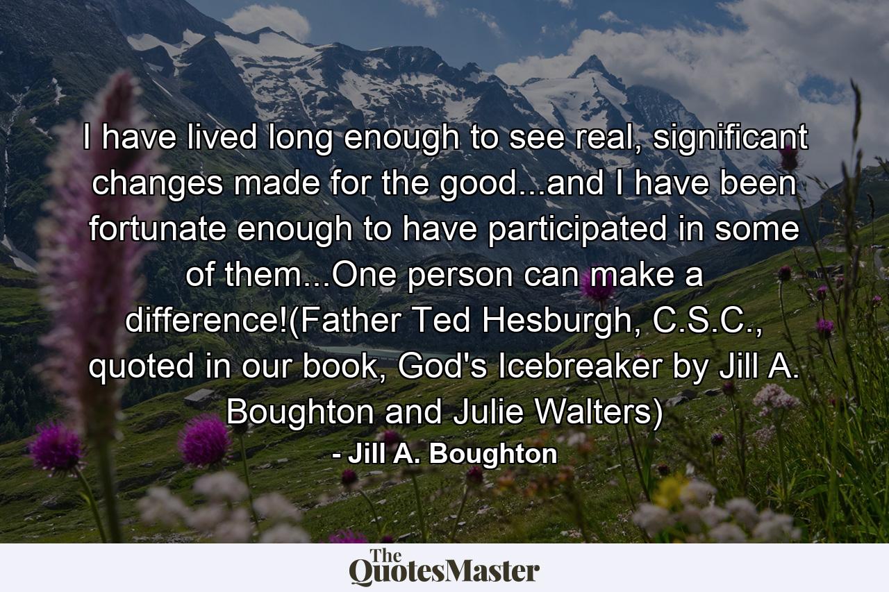 I have lived long enough to see real, significant changes made for the good...and I have been fortunate enough to have participated in some of them...One person can make a difference!(Father Ted Hesburgh, C.S.C., quoted in our book, God's Icebreaker by Jill A. Boughton and Julie Walters) - Quote by Jill A. Boughton