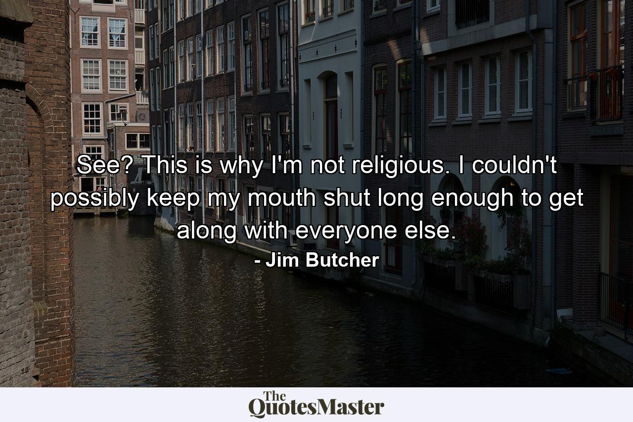 See? This is why I'm not religious. I couldn't possibly keep my mouth shut long enough to get along with everyone else. - Quote by Jim Butcher