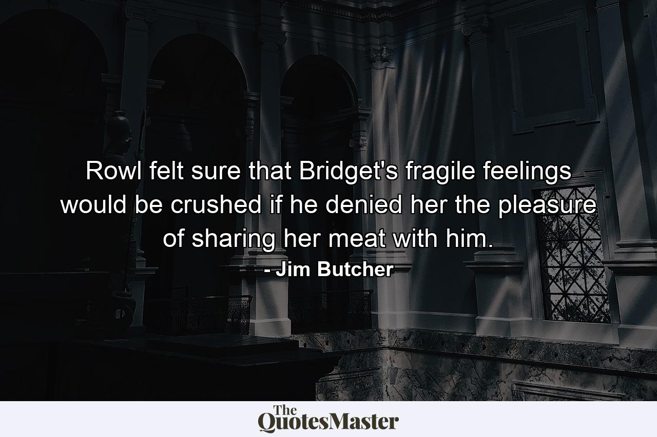 Rowl felt sure that Bridget's fragile feelings would be crushed if he denied her the pleasure of sharing her meat with him. - Quote by Jim Butcher