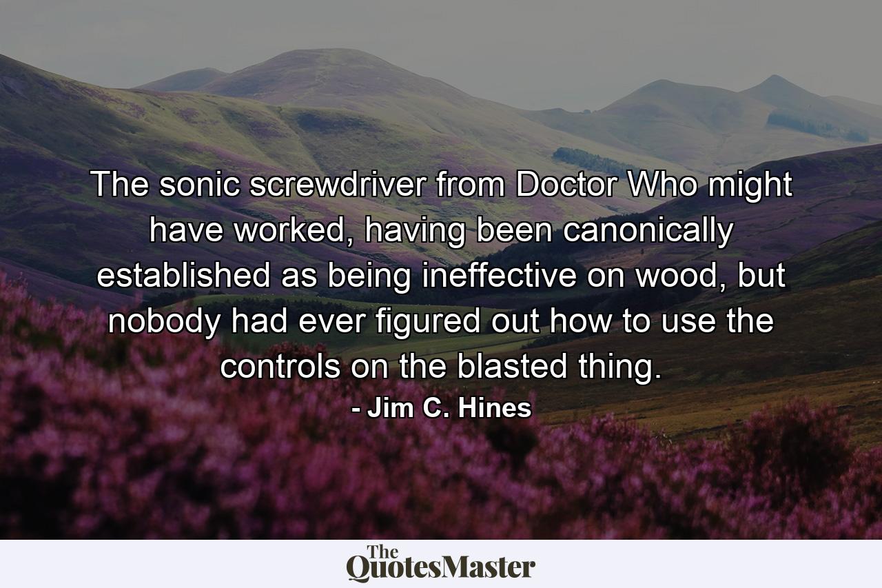 The sonic screwdriver from Doctor Who might have worked, having been canonically established as being ineffective on wood, but nobody had ever figured out how to use the controls on the blasted thing. - Quote by Jim C. Hines