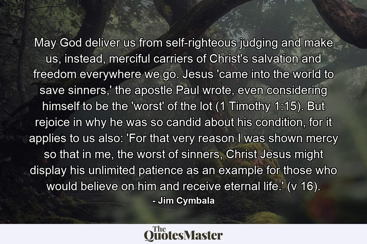 May God deliver us from self-righteous judging and make us, instead, merciful carriers of Christ's salvation and freedom everywhere we go. Jesus 'came into the world to save sinners,' the apostle Paul wrote, even considering himself to be the 'worst' of the lot (1 Timothy 1:15). But rejoice in why he was so candid about his condition, for it applies to us also: 'For that very reason I was shown mercy so that in me, the worst of sinners, Christ Jesus might display his unlimited patience as an example for those who would believe on him and receive eternal life.' (v 16). - Quote by Jim Cymbala