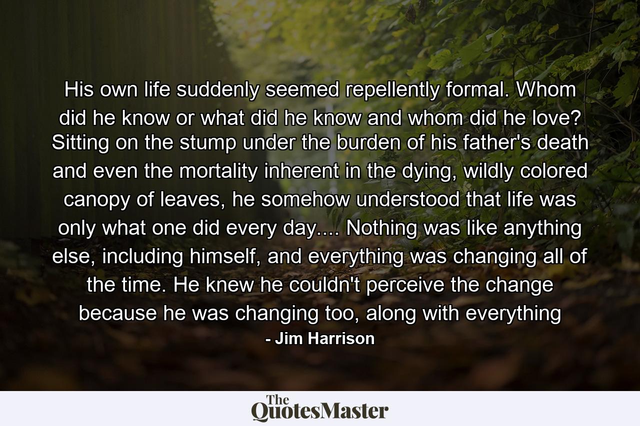 His own life suddenly seemed repellently formal. Whom did he know or what did he know and whom did he love? Sitting on the stump under the burden of his father's death and even the mortality inherent in the dying, wildly colored canopy of leaves, he somehow understood that life was only what one did every day.... Nothing was like anything else, including himself, and everything was changing all of the time. He knew he couldn't perceive the change because he was changing too, along with everything - Quote by Jim Harrison