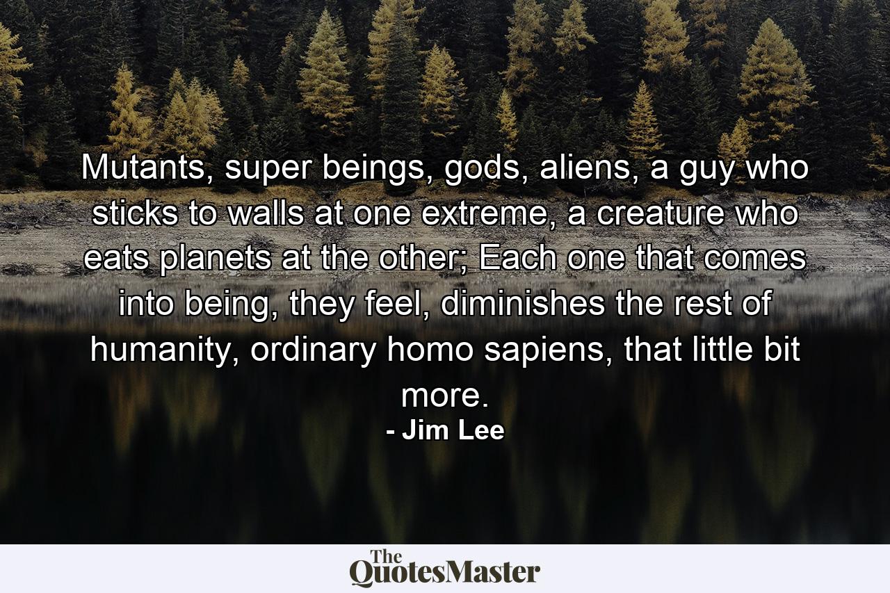 Mutants, super beings, gods, aliens, a guy who sticks to walls at one extreme, a creature who eats planets at the other; Each one that comes into being, they feel, diminishes the rest of humanity, ordinary homo sapiens, that little bit more. - Quote by Jim Lee