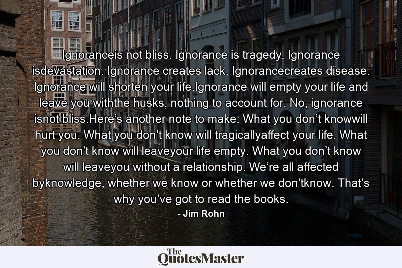 Ignoranceis not bliss. Ignorance is tragedy. Ignorance isdevastation. Ignorance creates lack. Ignorancecreates disease. Ignorance will shorten your life.Ignorance will empty your life and leave you withthe husks, nothing to account for. No, ignorance isnot bliss.Here’s another note to make: What you don’t knowwill hurt you. What you don’t know will tragicallyaffect your life. What you don’t know will leaveyour life empty. What you don’t know will leaveyou without a relationship. We’re all affected byknowledge, whether we know or whether we don’tknow. That’s why you’ve got to read the books. - Quote by Jim Rohn