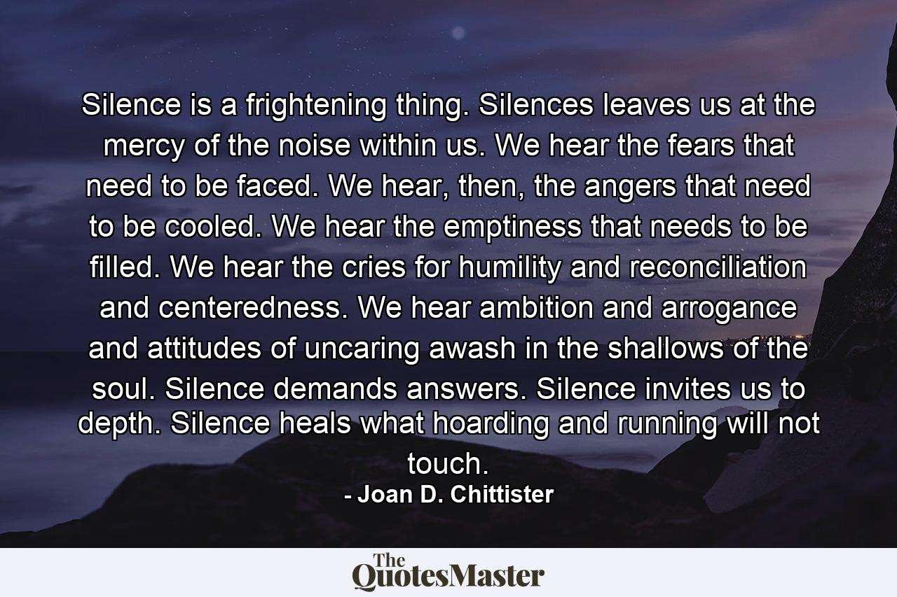 Silence is a frightening thing. Silences leaves us at the mercy of the noise within us. We hear the fears that need to be faced. We hear, then, the angers that need to be cooled. We hear the emptiness that needs to be filled. We hear the cries for humility and reconciliation and centeredness. We hear ambition and arrogance and attitudes of uncaring awash in the shallows of the soul. Silence demands answers. Silence invites us to depth. Silence heals what hoarding and running will not touch. - Quote by Joan D. Chittister