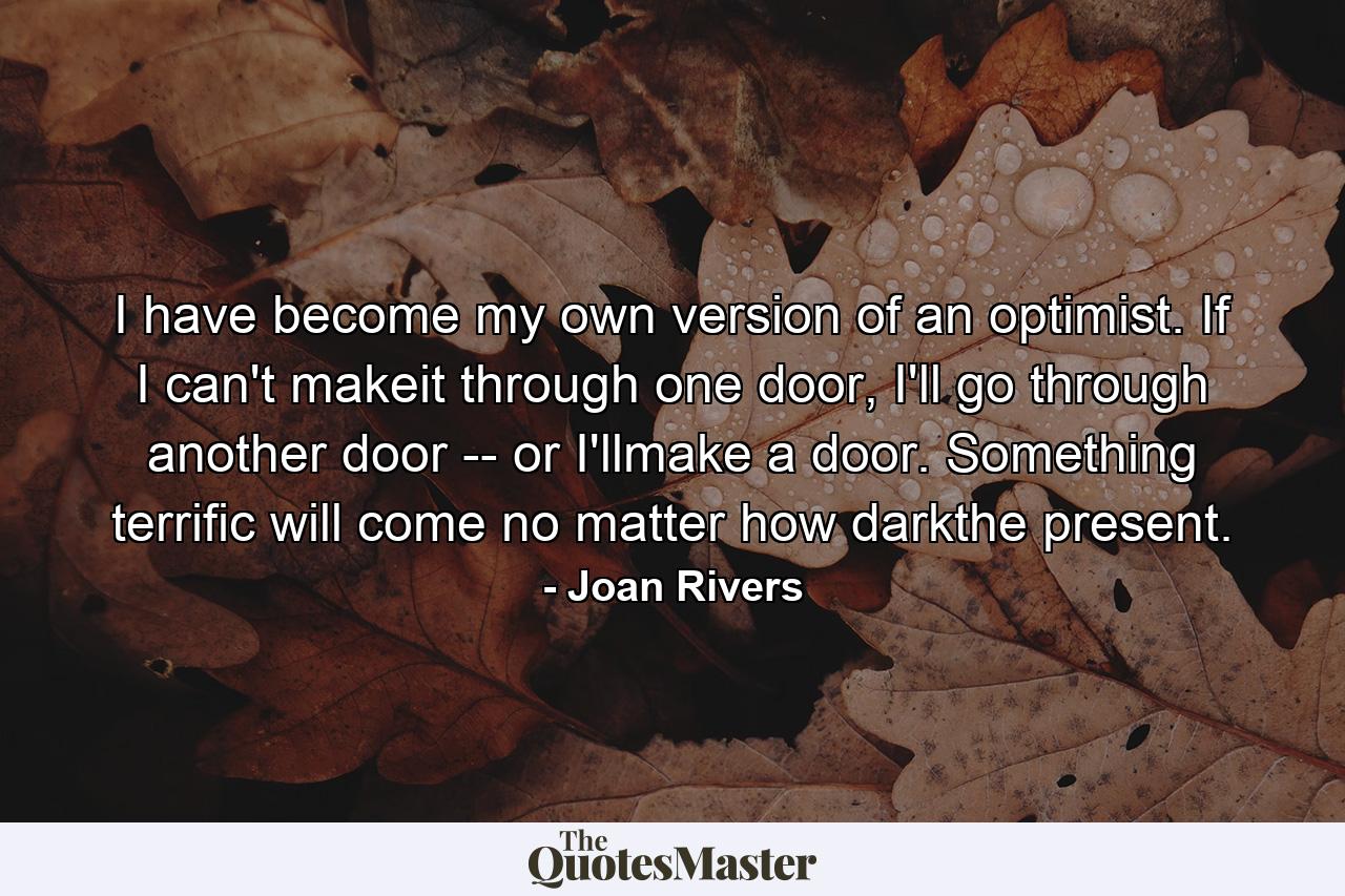 I have become my own version of an optimist. If I can't makeit through one door, I'll go through another door -- or I'llmake a door. Something terrific will come no matter how darkthe present. - Quote by Joan Rivers