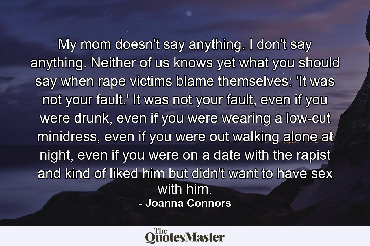 My mom doesn't say anything. I don't say anything. Neither of us knows yet what you should say when rape victims blame themselves: 'It was not your fault.' It was not your fault, even if you were drunk, even if you were wearing a low-cut minidress, even if you were out walking alone at night, even if you were on a date with the rapist and kind of liked him but didn't want to have sex with him. - Quote by Joanna Connors