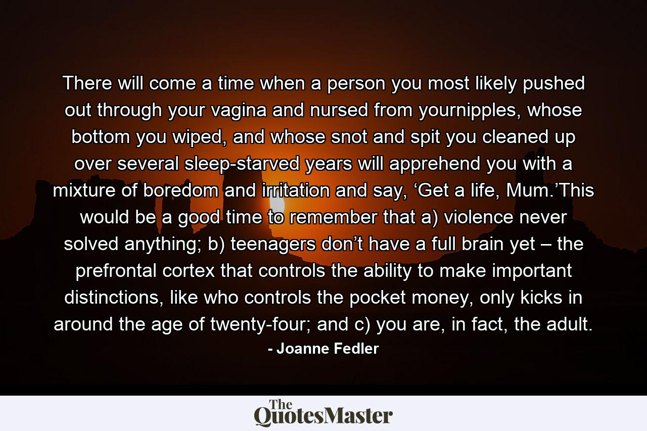 There will come a time when a person you most likely pushed out through your vagina and nursed from yournipples, whose bottom you wiped, and whose snot and spit you cleaned up over several sleep-starved years will apprehend you with a mixture of boredom and irritation and say, ‘Get a life, Mum.’This would be a good time to remember that a) violence never solved anything; b) teenagers don’t have a full brain yet – the prefrontal cortex that controls the ability to make important distinctions, like who controls the pocket money, only kicks in around the age of twenty-four; and c) you are, in fact, the adult. - Quote by Joanne Fedler