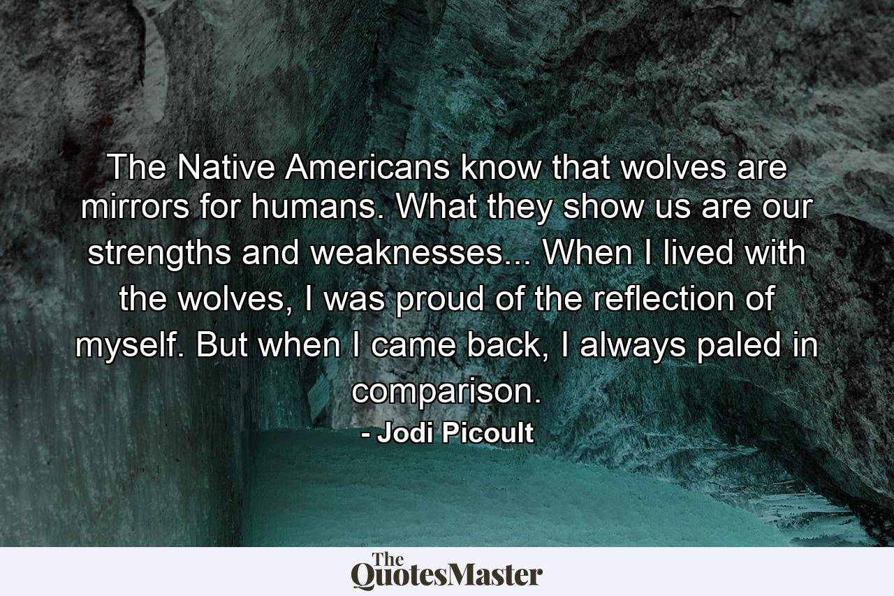 The Native Americans know that wolves are mirrors for humans. What they show us are our strengths and weaknesses... When I lived with the wolves, I was proud of the reflection of myself. But when I came back, I always paled in comparison. - Quote by Jodi Picoult