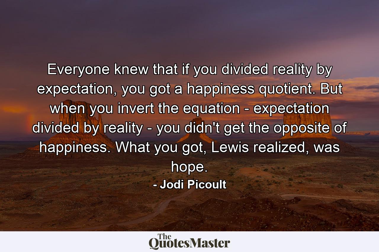 Everyone knew that if you divided reality by expectation, you got a happiness quotient. But when you invert the equation - expectation divided by reality - you didn't get the opposite of happiness. What you got, Lewis realized, was hope. - Quote by Jodi Picoult