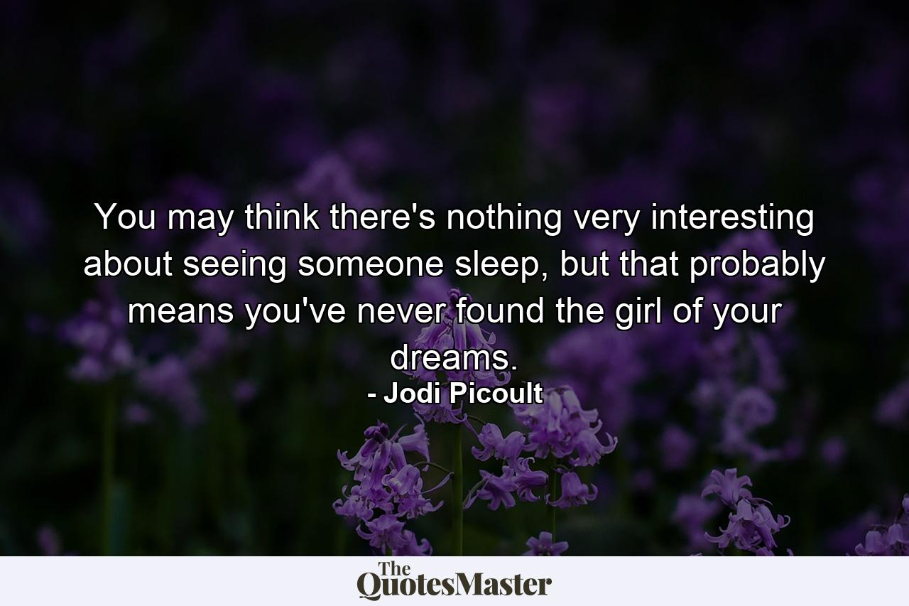 You may think there's nothing very interesting about seeing someone sleep, but that probably means you've never found the girl of your dreams. - Quote by Jodi Picoult