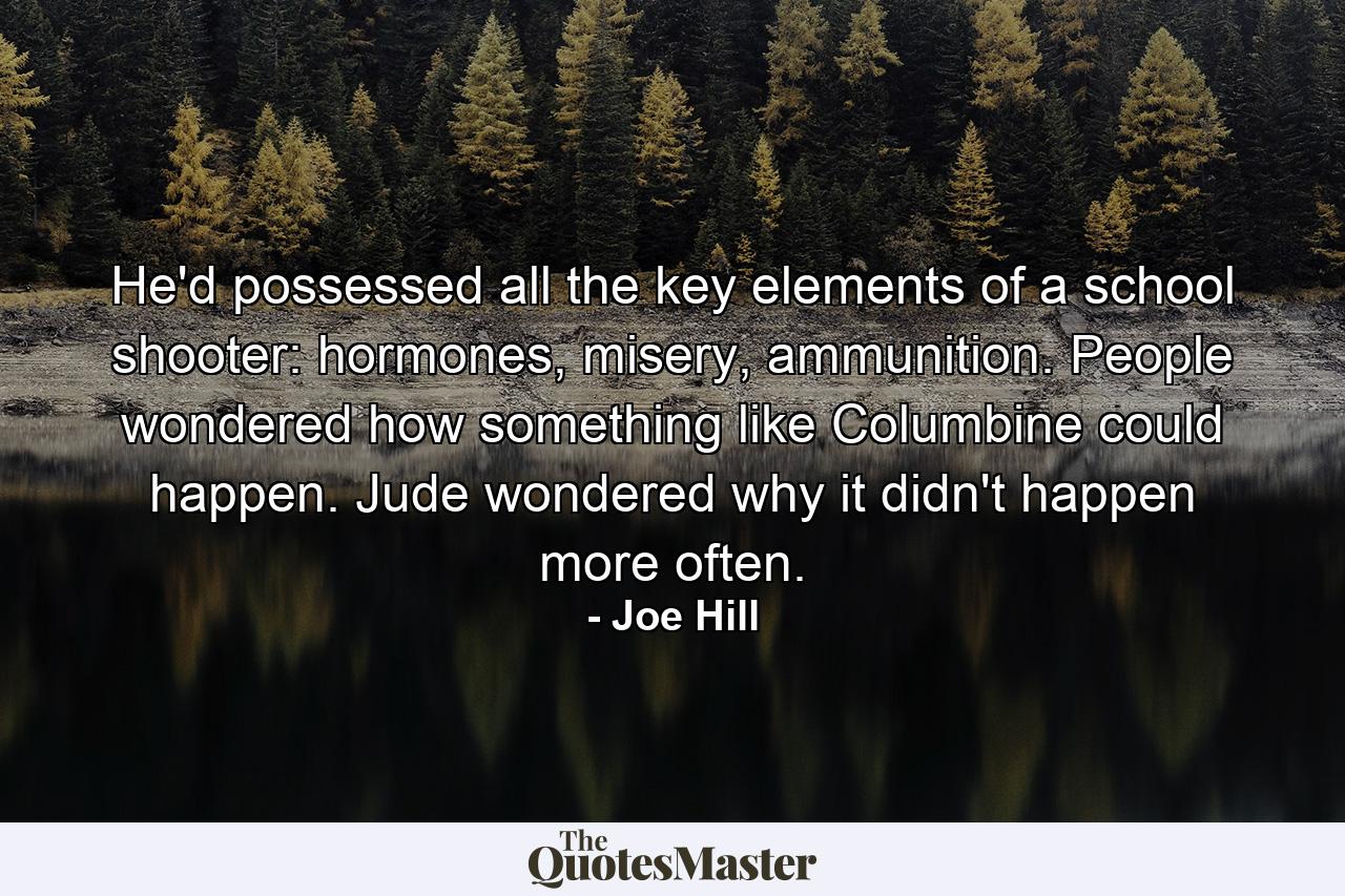 He'd possessed all the key elements of a school shooter: hormones, misery, ammunition. People wondered how something like Columbine could happen. Jude wondered why it didn't happen more often. - Quote by Joe Hill