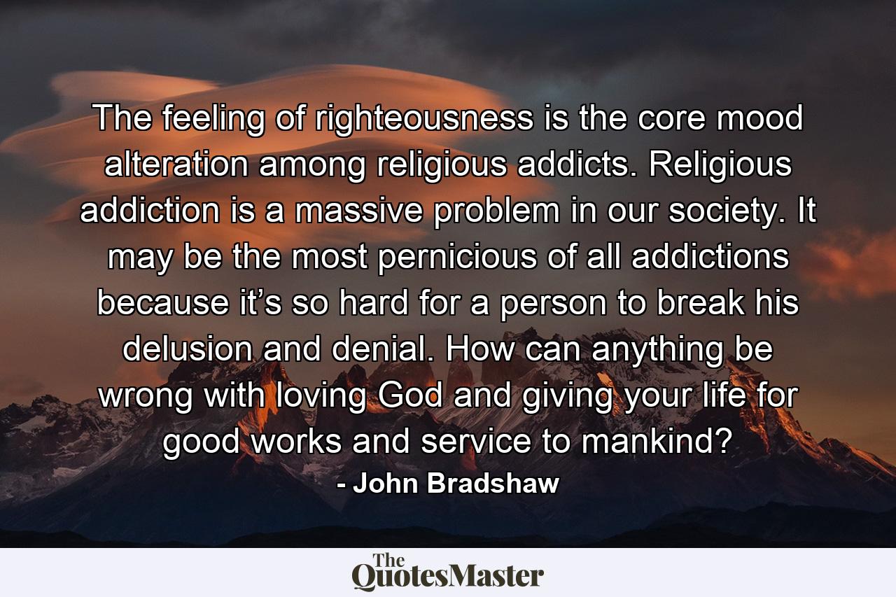 The feeling of righteousness is the core mood alteration among religious addicts. Religious addiction is a massive problem in our society. It may be the most pernicious of all addictions because it’s so hard for a person to break his delusion and denial. How can anything be wrong with loving God and giving your life for good works and service to mankind? - Quote by John Bradshaw